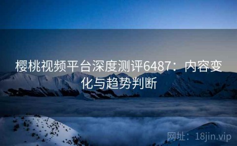 樱桃视频平台深度测评6487：内容变化与趋势判断