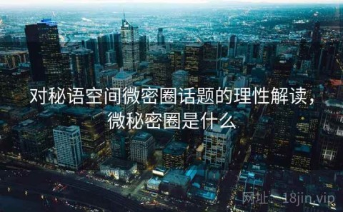 对秘语空间微密圈话题的理性解读，微秘密圈是什么