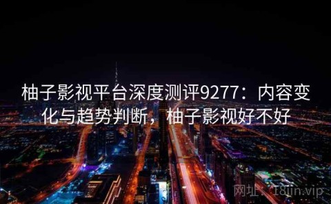 柚子影视平台深度测评9277：内容变化与趋势判断，柚子影视好不好
