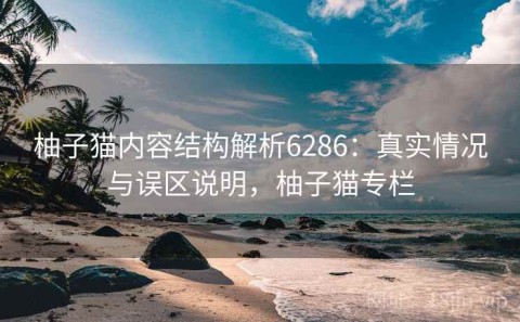 柚子猫内容结构解析6286：真实情况与误区说明，柚子猫专栏