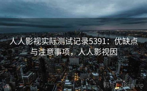 人人影视实际测试记录5391：优缺点与注意事项，人人影视因