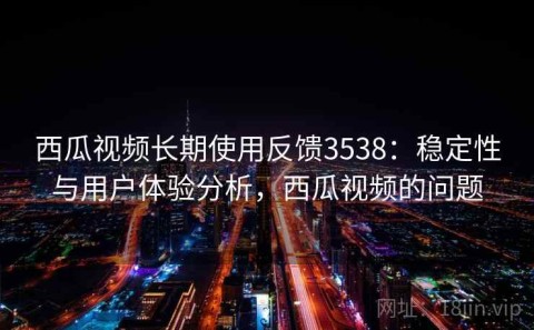 西瓜视频长期使用反馈3538：稳定性与用户体验分析，西瓜视频的问题