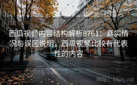 西瓜视频内容结构解析8761：真实情况与误区说明，西瓜视频比较有代表性的内容