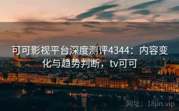 可可影视平台深度测评4344：内容变化与趋势判断，tv可可