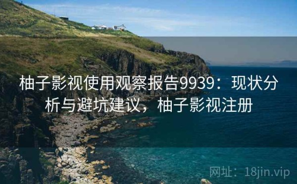 柚子影视使用观察报告9939：现状分析与避坑建议，柚子影视注册