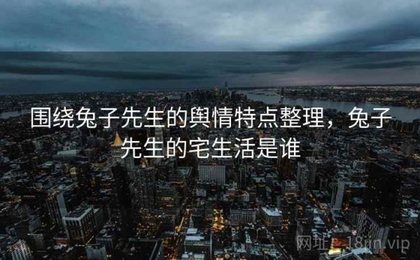 围绕兔子先生的舆情特点整理，兔子先生的宅生活是谁