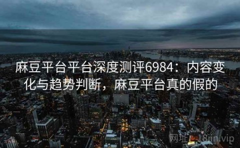 麻豆平台平台深度测评6984：内容变化与趋势判断，麻豆平台真的假的
