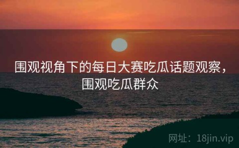 围观视角下的每日大赛吃瓜话题观察，围观吃瓜群众