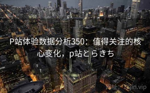 P站体验数据分析350：值得关注的核心变化，p站とらきち