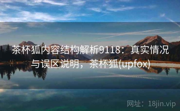 茶杯狐内容结构解析9118：真实情况与误区说明，茶杯狐(upfox)