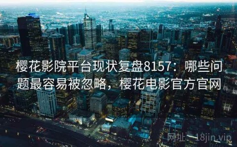 樱花影院平台现状复盘8157：哪些问题最容易被忽略，樱花电影官方官网