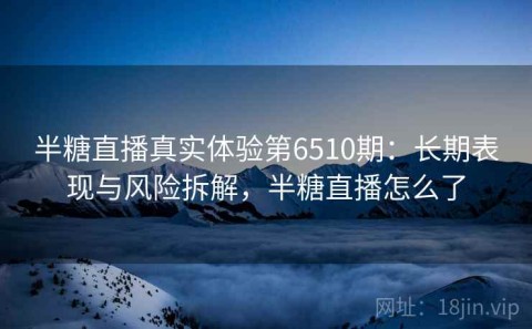 半糖直播真实体验第6510期：长期表现与风险拆解，半糖直播怎么了