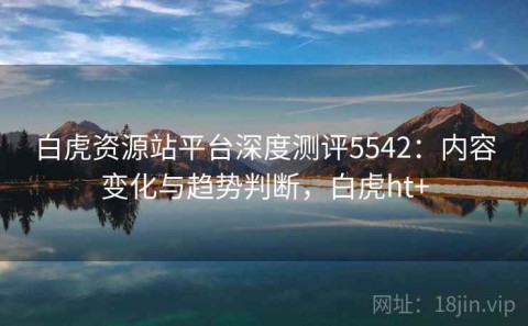 白虎资源站平台深度测评5542：内容变化与趋势判断，白虎ht+