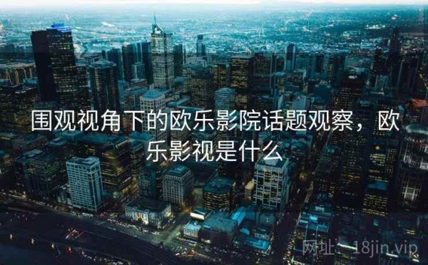 围观视角下的欧乐影院话题观察，欧乐影视是什么