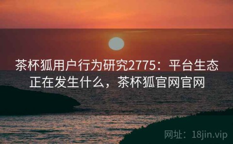 茶杯狐用户行为研究2775：平台生态正在发生什么，茶杯狐官网官网