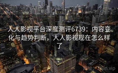 人人影视平台深度测评6739：内容变化与趋势判断，人人影视现在怎么样了