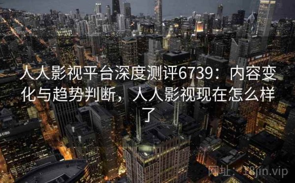 人人影视平台深度测评6739：内容变化与趋势判断，人人影视现在怎么样了