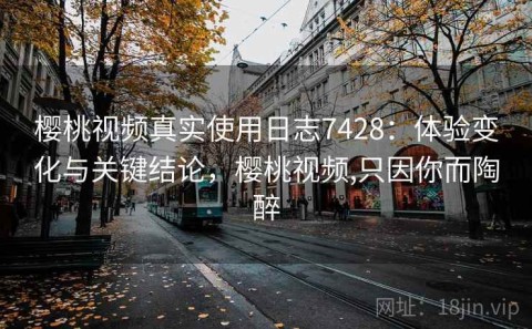 樱桃视频真实使用日志7428：体验变化与关键结论，樱桃视频,只因你而陶醉