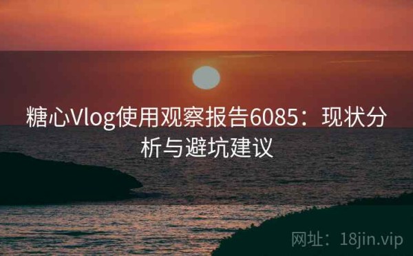 糖心Vlog使用观察报告6085：现状分析与避坑建议