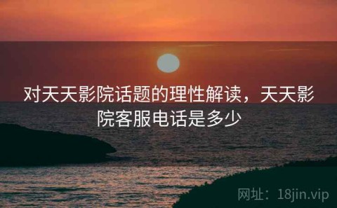 对天天影院话题的理性解读，天天影院客服电话是多少