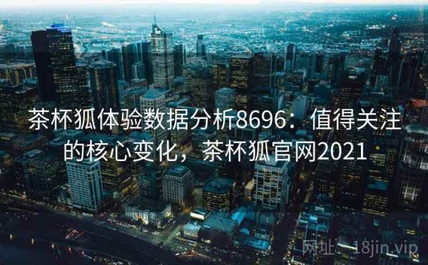 茶杯狐体验数据分析8696：值得关注的核心变化，茶杯狐官网2021