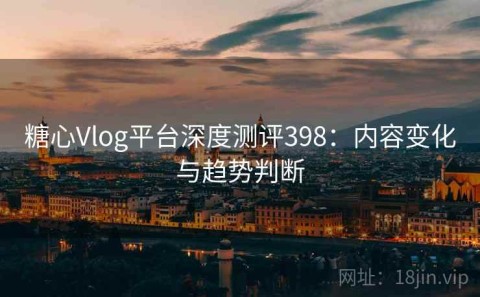 糖心Vlog平台深度测评398：内容变化与趋势判断