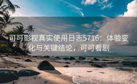 可可影视真实使用日志5716：体验变化与关键结论，可可看剧