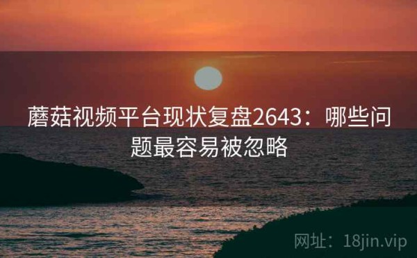 蘑菇视频平台现状复盘2643：哪些问题最容易被忽略