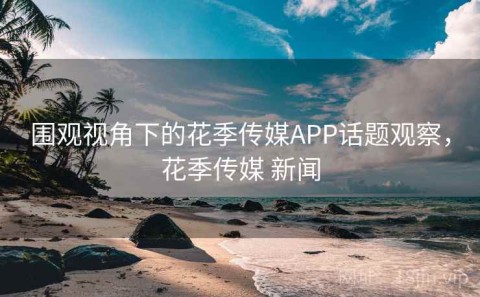 围观视角下的花季传媒APP话题观察，花季传媒 新闻