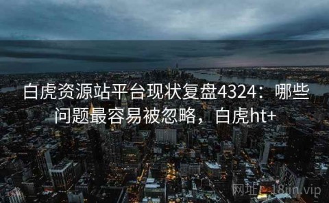 白虎资源站平台现状复盘4324：哪些问题最容易被忽略，白虎ht+