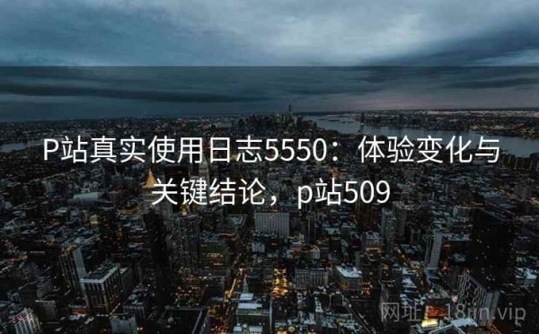 P站真实使用日志5550：体验变化与关键结论，p站509