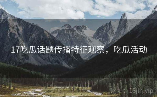 17吃瓜话题传播特征观察，吃瓜活动