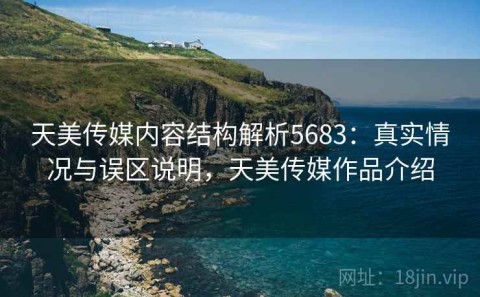 天美传媒内容结构解析5683：真实情况与误区说明，天美传媒作品介绍