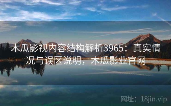 木瓜影视内容结构解析3965：真实情况与误区说明，木瓜影业官网