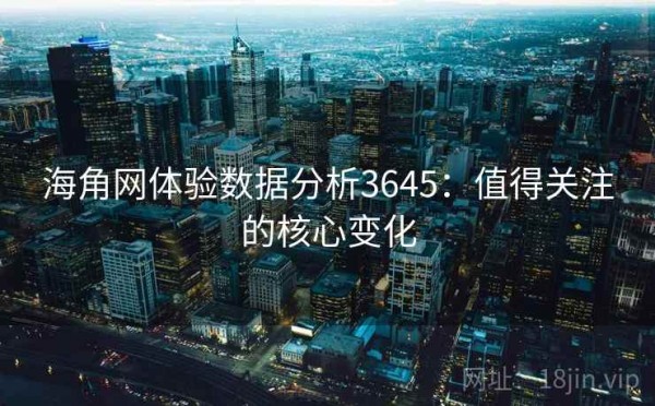 海角网体验数据分析3645：值得关注的核心变化