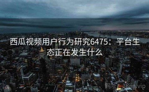 西瓜视频用户行为研究6475：平台生态正在发生什么