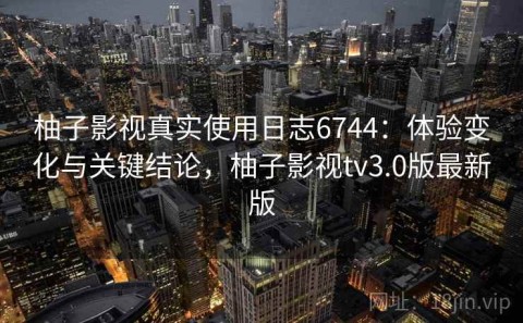柚子影视真实使用日志6744：体验变化与关键结论，柚子影视tv3.0版最新版