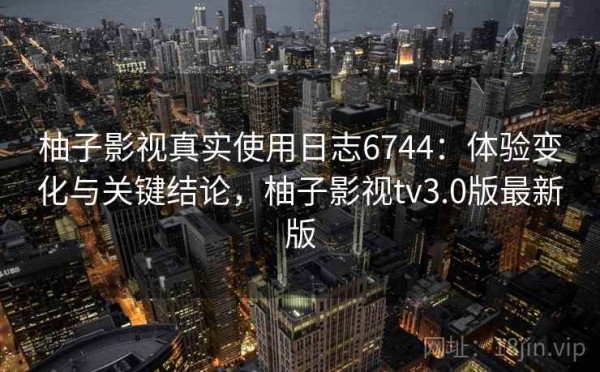 柚子影视真实使用日志6744：体验变化与关键结论，柚子影视tv3.0版最新版