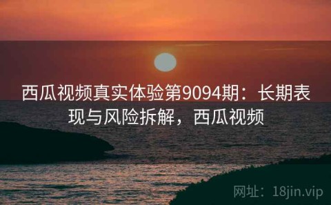 西瓜视频真实体验第9094期：长期表现与风险拆解，西瓜视频