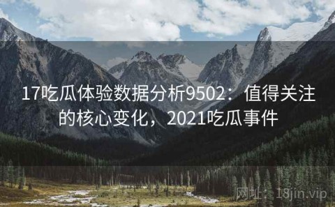 17吃瓜体验数据分析9502：值得关注的核心变化，2021吃瓜事件