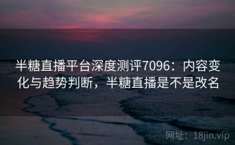 半糖直播平台深度测评7096：内容变化与趋势判断，半糖直播是不是改名