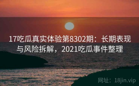 17吃瓜真实体验第8302期：长期表现与风险拆解，2021吃瓜事件整理