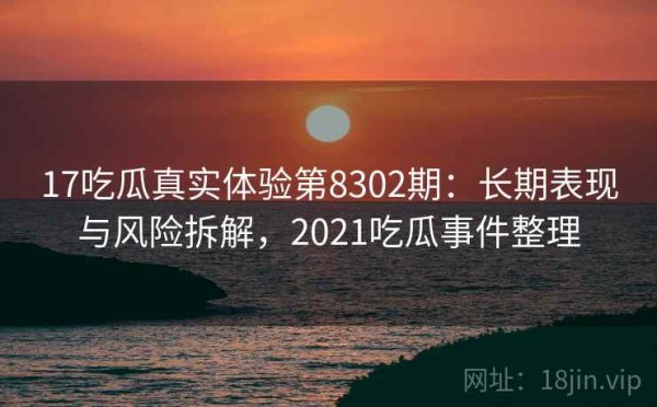 17吃瓜真实体验第8302期：长期表现与风险拆解，2021吃瓜事件整理