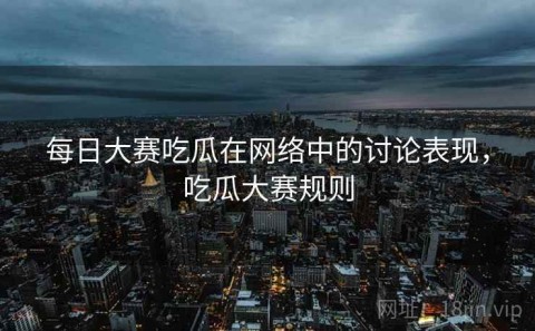 每日大赛吃瓜在网络中的讨论表现，吃瓜大赛规则