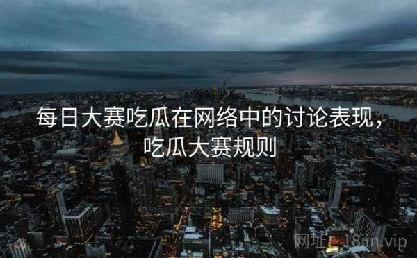 每日大赛吃瓜在网络中的讨论表现，吃瓜大赛规则
