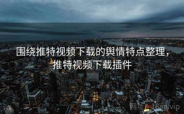 围绕推特视频下载的舆情特点整理，推特视频下载插件