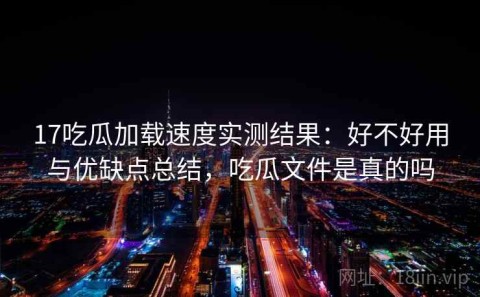 17吃瓜加载速度实测结果：好不好用与优缺点总结，吃瓜文件是真的吗