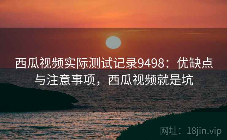 西瓜视频实际测试记录9498：优缺点与注意事项，西瓜视频就是坑