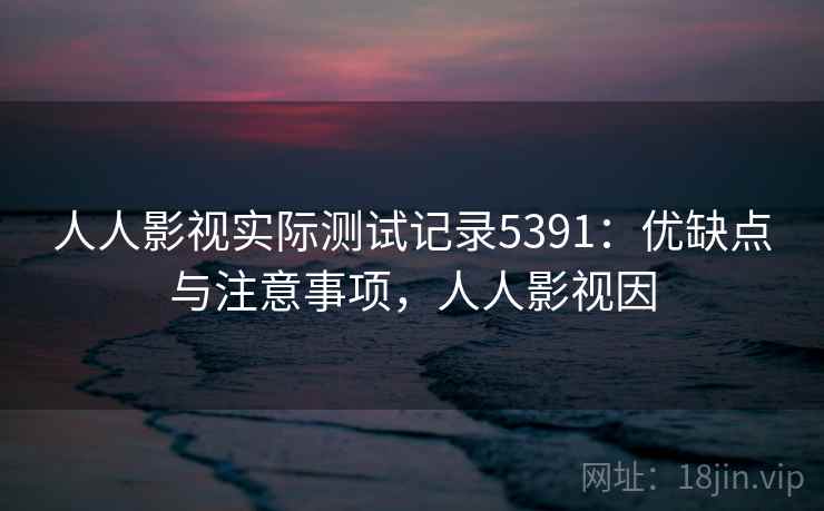 人人影视实际测试记录5391：优缺点与注意事项，人人影视因