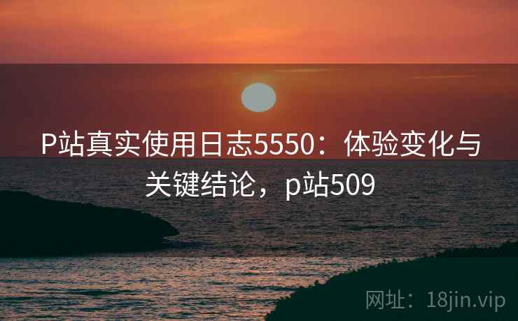 P站真实使用日志5550：体验变化与关键结论，p站509